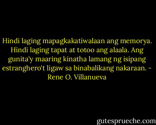 Hindi laging mapagkakatiwalaan ang memorya. Hindi laging tapat at totoo ang alaala. Ang gunita'y maaring kinatha lamang ng isipang estranghero't ligaw sa binabalikang nakaraan. - Rene O. Villanueva