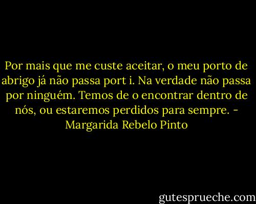 Por mais que me custe aceitar, o meu porto de abrigo já não passa port i. Na verdade não passa por ninguém. Temos de o encontrar dentro de nós, ou estaremos perdidos para sempre. - Margarida Rebelo Pinto