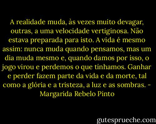 A realidade muda, às vezes muito devagar, outras, a uma velocidade vertiginosa. Não estava preparada para isto. A vida é mesmo assim: nunca muda quando pensamos, mas um dia muda mesmo e, quando damos por isso, o jogo virou e perdemos o que tínhamos. Ganhar e perder fazem parte da vida e da morte, tal como a glória e a tristeza, a luz e as sombras. - Margarida Rebelo Pinto