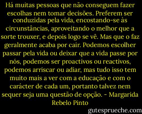 Há muitas pessoas que não conseguem fazer escolhas nem tomar decisões. Preferem ser conduzidas pela vida, encostando-se às circunstâncias, aproveitando o melhor que a sorte trouxer, e depois logo se vê. Mas que o faz geralmente acaba por cair. Podemos escolher passar pela vida ou deixar que a vida passe por nós, podemos ser proactivos ou reactivos, podemos arriscar ou adiar, mas tudo isso tem muito mais a ver com a educação e com o carácter de cada um, portanto talvez nem sequer seja uma questão de opção. - Margarida Rebelo Pinto