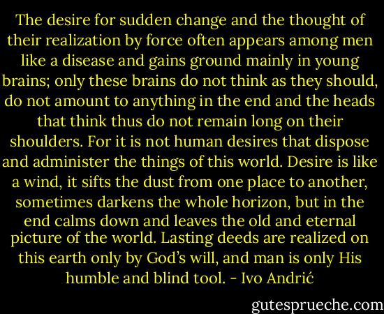 The desire for sudden change and the thought of their realization by force often appears among men like a disease and gains ground mainly in young brains; only these brains do not think as they should, do not amount to anything in the end and the heads that think thus do not remain long on their shoulders. For it is not human desires that dispose and administer the things of this world. Desire is like a wind, it sifts the dust from one place to another, sometimes darkens the whole horizon, but in the end calms down and leaves the old and eternal picture of the world. Lasting deeds are realized on this earth only by God’s will, and man is only His humble and blind tool. - Ivo Andrić