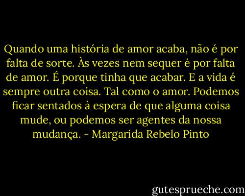 Quando uma história de amor acaba, não é por falta de sorte. Às vezes nem sequer é por falta de amor. É porque tinha que acabar. E a vida é sempre outra coisa. Tal como o amor. Podemos ficar sentados à espera de que alguma coisa mude, ou podemos ser agentes da nossa mudança. - Margarida Rebelo Pinto
