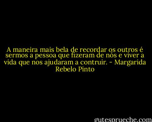 A maneira mais bela de recordar os outros é sermos a pessoa que fizeram de nós e viver a vida que nos ajudaram a contruir. - Margarida Rebelo Pinto