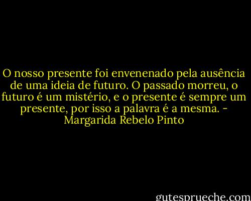O nosso presente foi envenenado pela ausência de uma ideia de futuro. O passado morreu, o futuro é um mistério, e o presente é sempre um presente, por isso a palavra é a mesma. - Margarida Rebelo Pinto