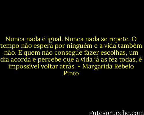 Nunca nada é igual. Nunca nada se repete. O tempo não espera por ninguém e a vida também não. E quem não consegue fazer escolhas, um dia acorda e percebe que a vida já as fez todas, é impossível voltar atrás. - Margarida Rebelo Pinto