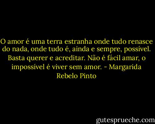 O amor é uma terra estranha onde tudo renasce do nada, onde tudo é, ainda e sempre, possível. Basta querer e acreditar. Não é fácil amar, o impossível é viver sem amor. - Margarida Rebelo Pinto