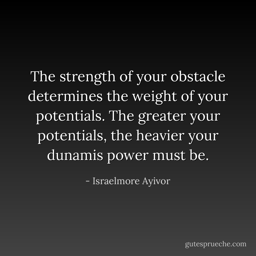 The strength of your obstacle determines the weight of your potentials. The greater your potentials, the heavier your dunamis power must be. - Israelmore Ayivor