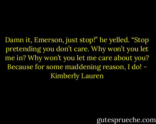 Damn it, Emerson, just stop!” he yelled. “Stop pretending you don’t care. Why won’t you let me in? Why won’t you let me care about you? Because for some maddening reason, I do! - Kimberly Lauren