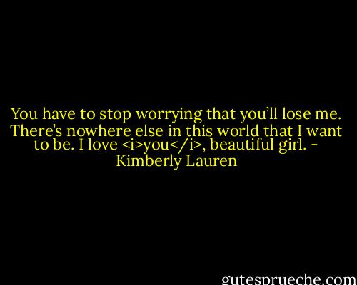 You have to stop worrying that you’ll lose me. There’s nowhere else in this world that I want to be. I love <i>you</i>, beautiful girl. - Kimberly Lauren