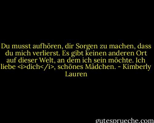 Du musst aufhören, dir Sorgen zu machen, dass du mich verlierst. Es gibt keinen anderen Ort auf dieser Welt, an dem ich sein möchte. Ich liebe <i>dich</i>, schönes Mädchen. - Kimberly Lauren<