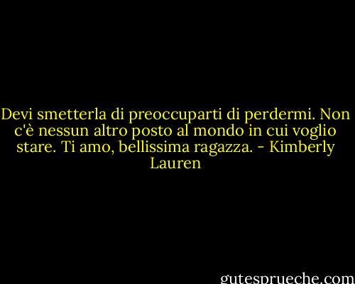 Devi smetterla di preoccuparti di perdermi. Non c'è nessun altro posto al mondo in cui voglio stare. Ti amo, bellissima ragazza. - Kimberly Lauren