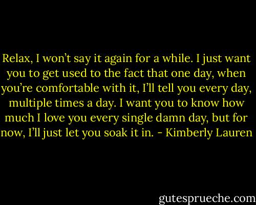 Relax, I won’t say it again for a while. I just want you to get used to the fact that one day, when you’re comfortable with it, I’ll tell you every day, multiple times a day. I want you to know how much I love you every single damn day, but for now, I’ll just let you soak it in. - Kimberly Lauren