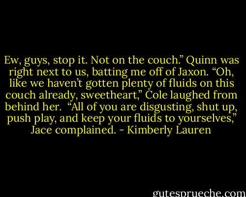 Ew, guys, stop it. Not on the couch.” Quinn was right next to us, batting me off of Jaxon.<br />“Oh, like we haven’t gotten plenty of fluids on this couch already, sweetheart,” Cole laughed from behind her. <br />“All of you are disgusting, shut up, push play, and keep your fluids to yourselves,” Jace complained. - Kimberly Lauren
