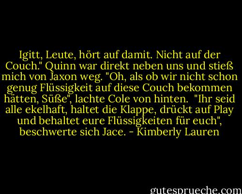 Igitt, Leute, hört auf damit. Nicht auf der Couch." Quinn war direkt neben uns und stieß mich von Jaxon weg.<br />"Oh, als ob wir nicht schon genug Flüssigkeit auf diese Couch bekommen hätten, Süße", lachte Cole von hinten. <br />"Ihr seid alle ekelhaft, haltet die Klappe, drückt auf Play und behaltet eure Flüssigkeiten für euch", beschwerte sich Jace. - Kimberly Lauren<