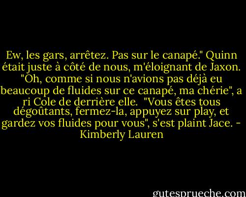 Ew, les gars, arrêtez. Pas sur le canapé." Quinn était juste à côté de nous, m'éloignant de Jaxon.<br />"Oh, comme si nous n'avions pas déjà eu beaucoup de fluides sur ce canapé, ma chérie", a ri Cole de derrière elle. <br />"Vous êtes tous dégoûtants, fermez-la, appuyez sur play, et gardez vos fluides pour vous", s'est plaint Jace. - Kimberly Lauren