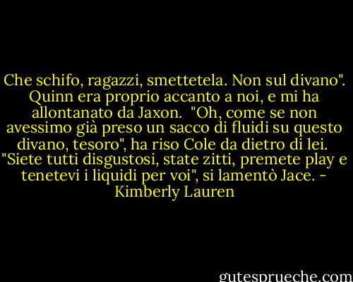 Che schifo, ragazzi, smettetela. Non sul divano". Quinn era proprio accanto a noi, e mi ha allontanato da Jaxon.<br /> "Oh, come se non avessimo già preso un sacco di fluidi su questo divano, tesoro", ha riso Cole da dietro di lei. <br />"Siete tutti disgustosi, state zitti, premete play e tenetevi i liquidi per voi", si lamentò Jace. - Kimberly Lauren