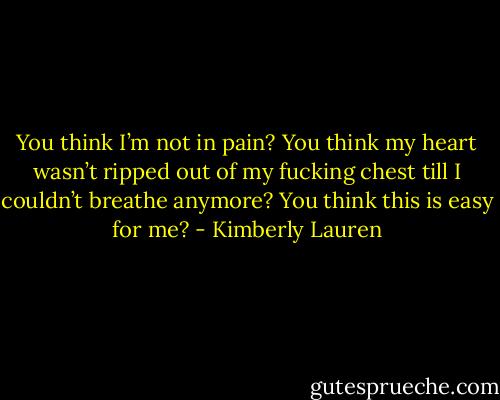 You think I’m not in pain? You think my heart wasn’t ripped out of my fucking chest till I couldn’t breathe anymore? You think this is easy for me? - Kimberly Lauren
