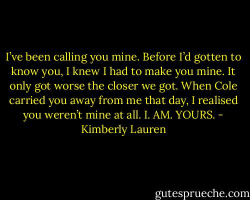 I’ve been calling you mine. Before I’d gotten to know you, I knew I had to make you mine. It only got worse the closer we got. When Cole carried you away from me that day, I realised you weren’t mine at all. I. AM. YOURS. - Kimberly Lauren