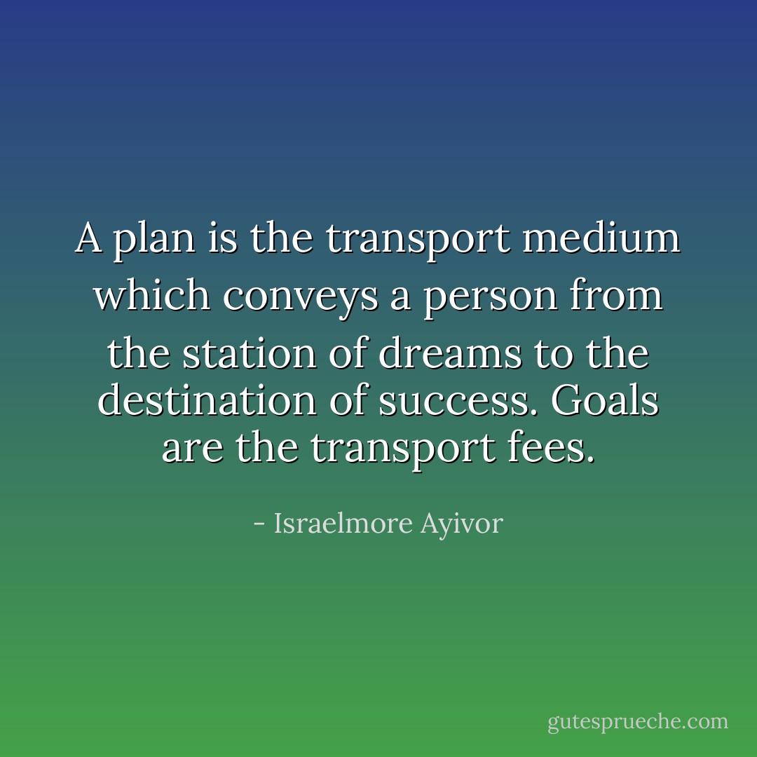 A plan is the transport medium which conveys a person from the station of dreams to the destination of success. Goals are the transport fees. - Israelmore Ayivor