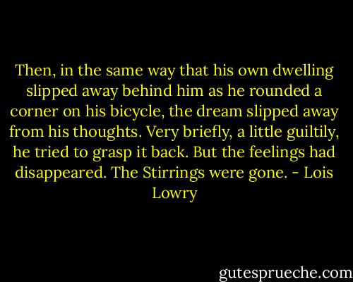 Then, in the same way that his own dwelling slipped away behind him as he rounded a corner on his bicycle, the dream slipped away from his thoughts. Very briefly, a little guiltily, he tried to grasp it back. But the feelings had disappeared. The Stirrings were gone. - Lois Lowry