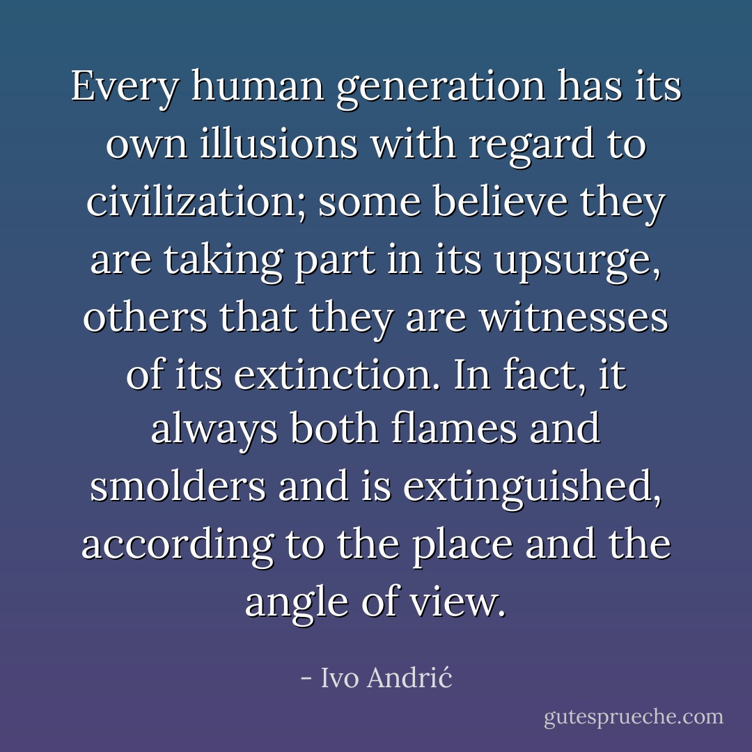 Every human generation has its own illusions with regard to civilization; some believe they are taking part in its upsurge, others that they are witnesses of its extinction. In fact, it always both flames and smolders and is extinguished, according to the place and the angle of view. - Ivo Andrić