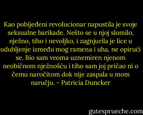 Kao pobijeđeni revolucionar napustila je svoje seksualne barikade. Nešto se u njoj slomilo, nježno, tiho i nevoljko, i zagnjurila je lice u udubljenje između mog ramena i uha, ne opirući se. Bio sam veoma uznemiren njenom neobičnom nježnošću i tiho sam joj pričao ni o čemu naročitom dok nije zaspala u mom naručju. - Patricia Duncker