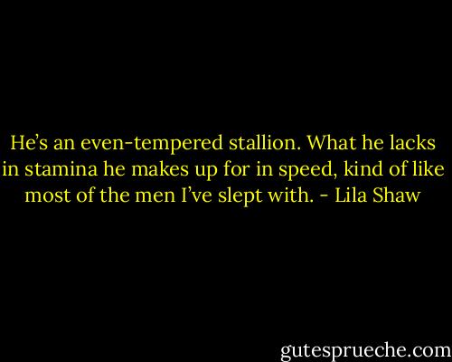 He’s an even-tempered stallion. What he lacks in stamina he makes up for in speed, kind of like most of the men I’ve slept with. - Lila Shaw