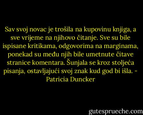 Sav svoj novac je trošila na kupovinu knjiga, a sve vrijeme na njihovo čitanje. Sve su bile ispisane kritikama, odgovorima na marginama, ponekad su među njih bile umetnute čitave stranice komentara. Šunjala se kroz stoljeća pisanja, ostavljajući svoj znak kud god bi išla. - Patricia Duncker