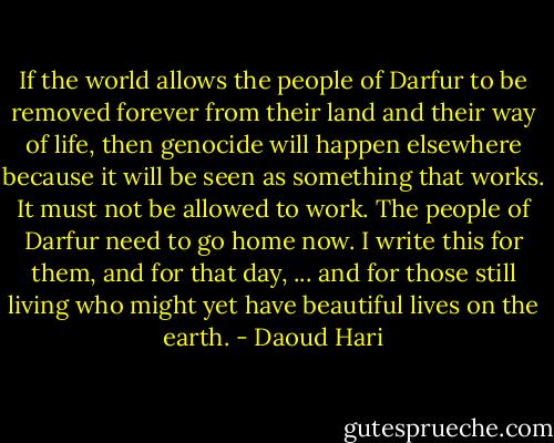 If the world allows the people of Darfur to be removed forever from their land and their way of life, then genocide will happen elsewhere because it will be seen as something that works. It must not be allowed to work. The people of Darfur need to go home now. I write this for them, and for that day, ... and for those still living who might yet have beautiful lives on the earth. - Daoud Hari