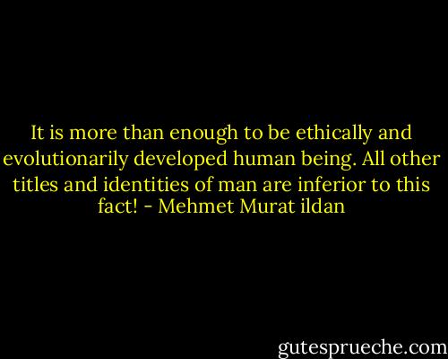 It is more than enough to be ethically and evolutionarily developed human being. All other titles and identities of man are inferior to this fact! - Mehmet Murat ildan