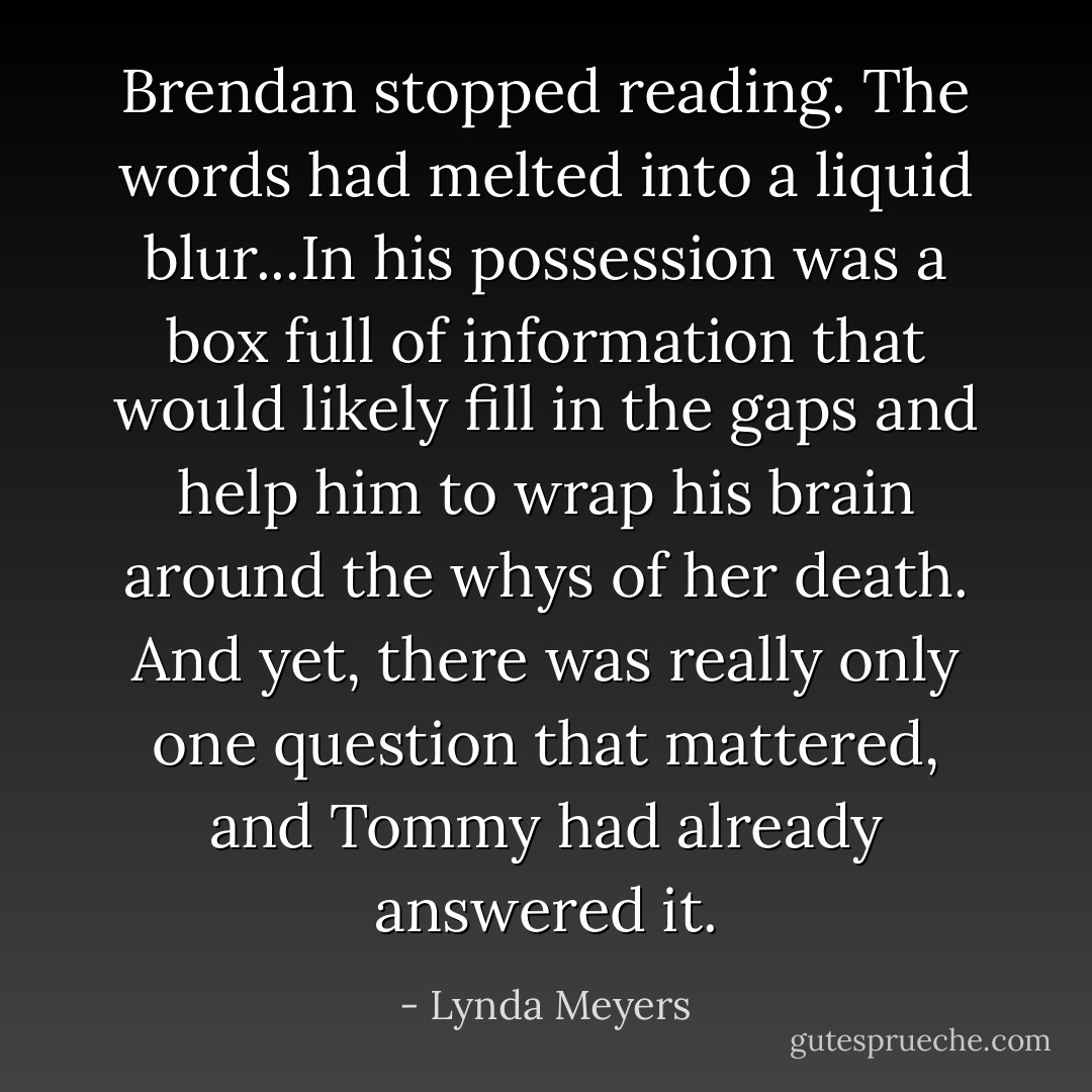 Brendan stopped reading. The words had melted into a liquid blur...In his possession was a box full of information that would likely fill in the gaps and help him to wrap his brain around the whys of her death. And yet, there was really only one question that mattered, and Tommy had already answered it. - Lynda Meyers