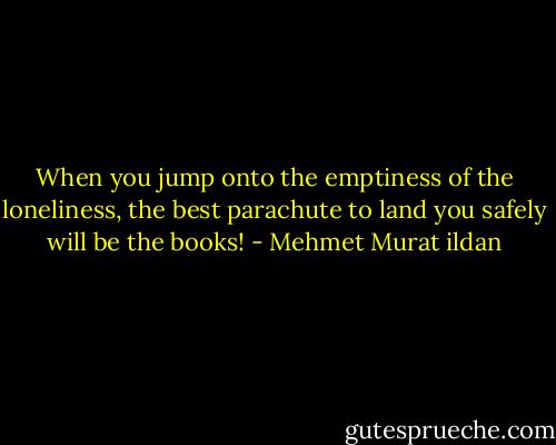 When you jump onto the emptiness of the loneliness, the best parachute to land you safely will be the books! - Mehmet Murat ildan