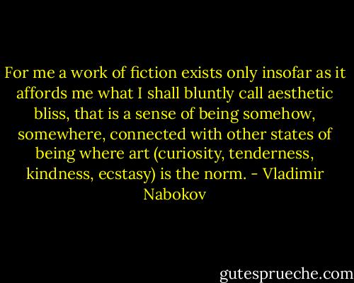 For me a work of fiction exists only insofar as it affords me what I shall bluntly call aesthetic bliss, that is a sense of being somehow, somewhere, connected with other states of being where art (curiosity, tenderness, kindness, ecstasy) is the norm. - Vladimir Nabokov