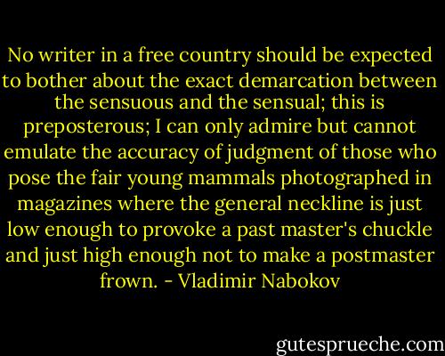 No writer in a free country should be expected to bother about the exact demarcation between the sensuous and the sensual; this is preposterous; I can only admire but cannot emulate the accuracy of judgment of those who pose the fair young mammals photographed in magazines where the general neckline is just low enough to provoke a past master's chuckle and just high enough not to make a postmaster frown. - Vladimir Nabokov