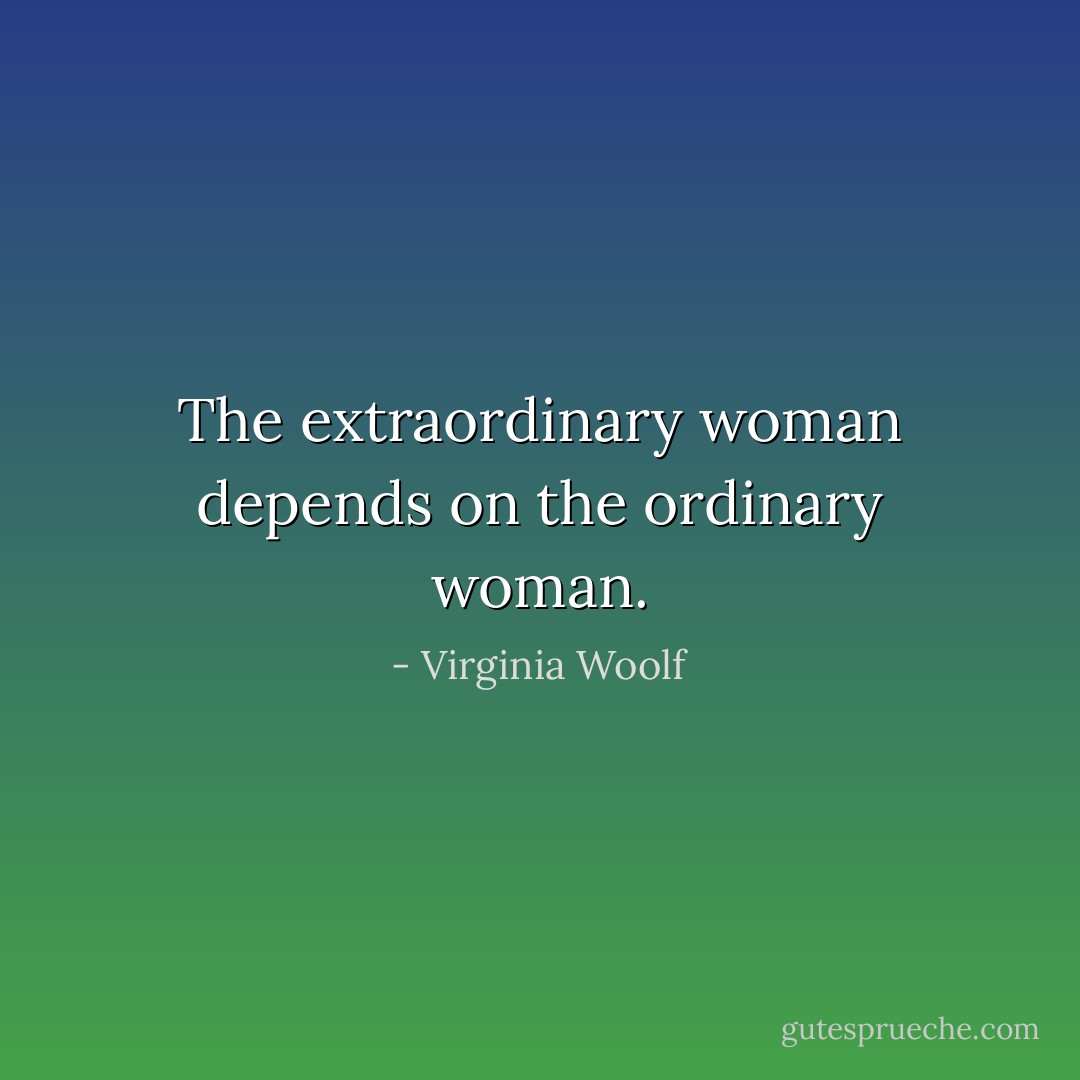The extraordinary woman depends on the ordinary woman. - Virginia Woolf