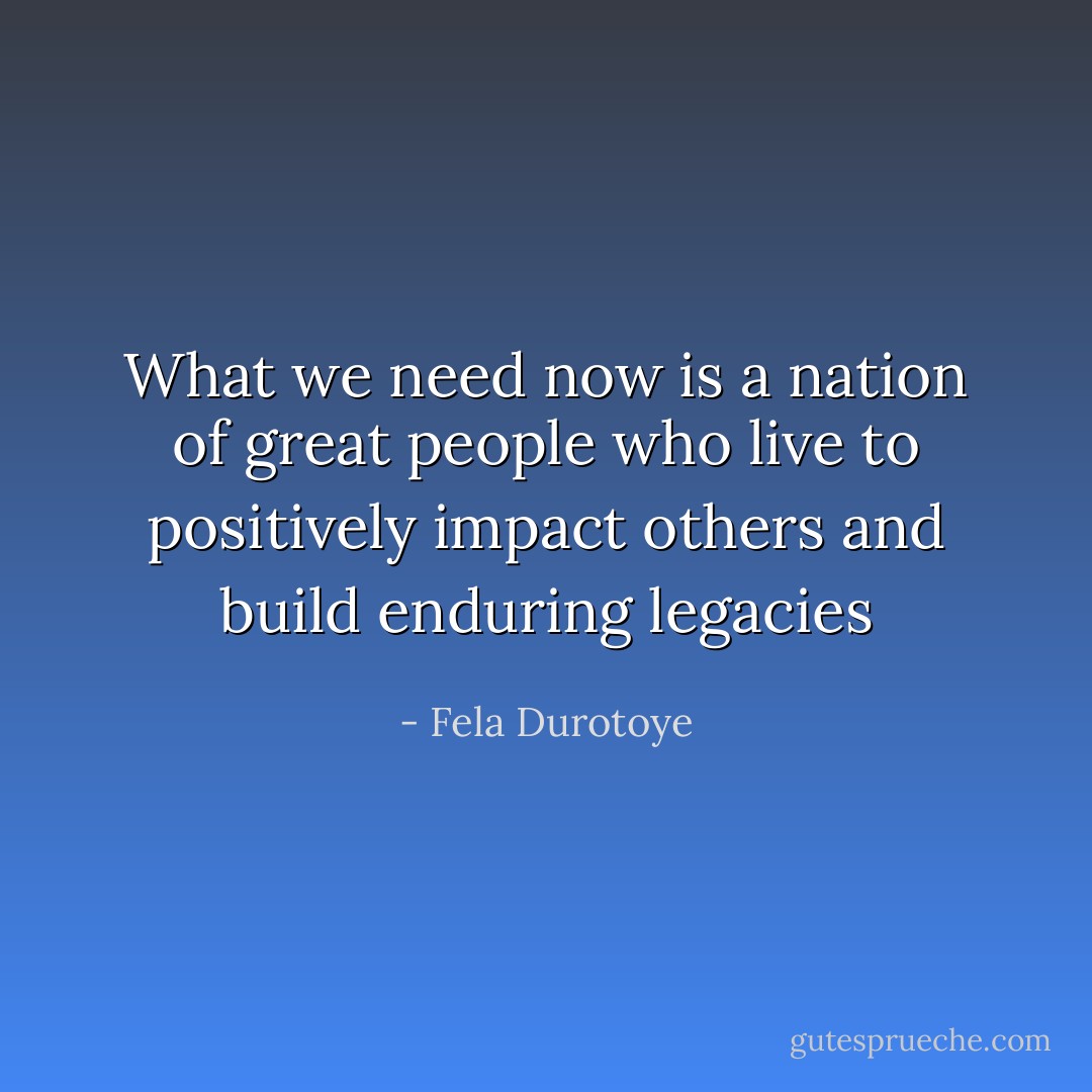 What we need now is a nation of great people who live to positively impact others and build enduring legacies - Fela Durotoye