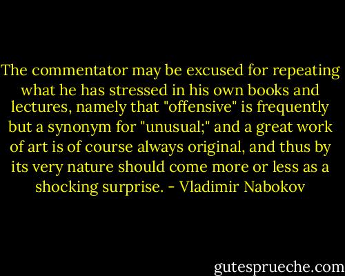 The commentator may be excused for repeating what he has stressed in his own books and lectures, namely that "offensive" is frequently but a synonym for "unusual;" and a great work of art is of course always original, and thus by its very nature should come more or less as a shocking surprise. - Vladimir Nabokov