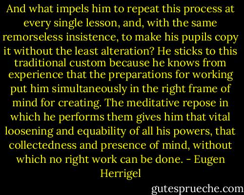 And what impels him to repeat this process at every single lesson, and, with the same remorseless insistence, to make his pupils copy it without the least alteration? He sticks to this traditional custom because he knows from experience that the preparations for working put him simultaneously in the right frame of mind for creating. The meditative repose in which he performs them gives him that vital loosening and equability of all his powers, that collectedness and presence of mind, without which no right work can be done. - Eugen Herrigel