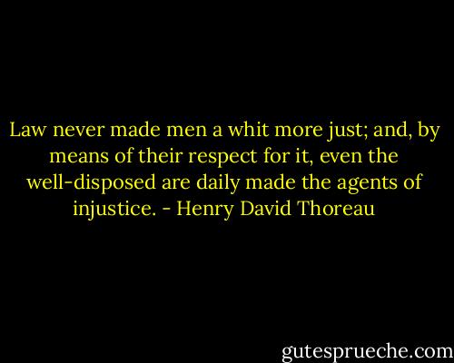 Law never made men a whit more just; and, by means of their respect for it, even the well-disposed are daily made the agents of injustice. - Henry David Thoreau