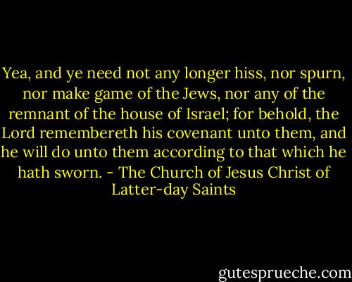 Yea, and ye need not any longer hiss, nor spurn, nor make game of the Jews, nor any of the remnant of the house of Israel; for behold, the Lord remembereth his covenant unto them, and he will do unto them according to that which he hath sworn. - The Church of Jesus Christ of Latter-day Saints