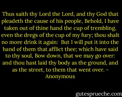 Thus saith thy Lord the Lord, and thy God that pleadeth the cause of his people, Behold, I have taken out of thine hand the cup of trembling, even the dregs of the cup of my fury; thou shalt no more drink it again:<br /><br />But I will put it into the hand of them that afflict thee; which have said to thy soul, Bow down, that we may go over: and thou hast laid thy body as the ground, and as the street, to them that went over. - Anonymous