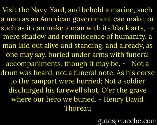 Visit the Navy-Yard, and behold a marine, such a man as an American government can make, or such as it can make a man with its black arts, -a mere shadow and reminiscence of humanity, a man laid out alive and standing, and already, as one may say, buried under arms with funeral accompaniments, though it may be, -<br /><br />"Not a drum was heard, not a funeral note,<br />As his corse to the rampart were hurried;<br />Not a soldier discharged his farewell shot,<br />O'er the grave where our hero we buried. - Henry David Thoreau