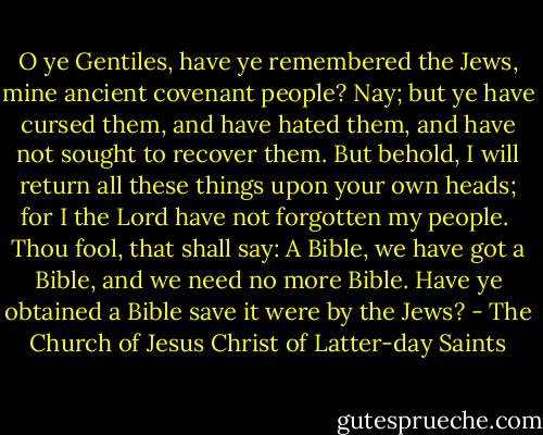 O ye Gentiles, have ye remembered the Jews, mine ancient covenant people? Nay; but ye have cursed them, and have hated them, and have not sought to recover them. But behold, I will return all these things upon your own heads; for I the Lord have not forgotten my people.<br /><br />Thou fool, that shall say: A Bible, we have got a Bible, and we need no more Bible. Have ye obtained a Bible save it were by the Jews? - The Church of Jesus Christ of Latter-day Saints