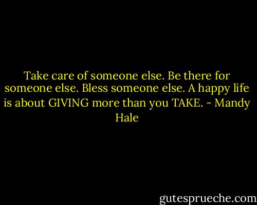 Take care of someone else. Be there for someone else. Bless someone else. A happy life is about GIVING more than you TAKE. - Mandy Hale