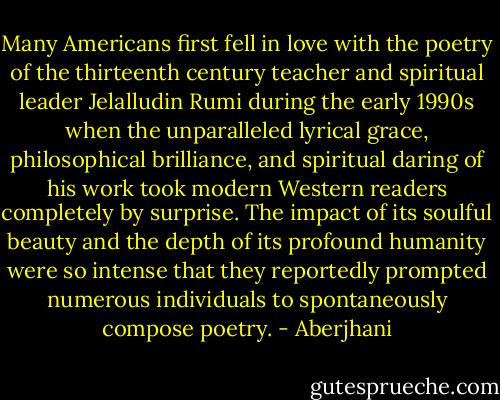 Many Americans first fell in love with the poetry of the thirteenth century teacher and spiritual leader Jelalludin Rumi during the early 1990s when the unparalleled lyrical grace, philosophical brilliance, and spiritual daring of his work took modern Western readers completely by surprise. The impact of its soulful beauty and the depth of its profound humanity were so intense that they reportedly prompted numerous individuals to spontaneously compose poetry. - Aberjhani