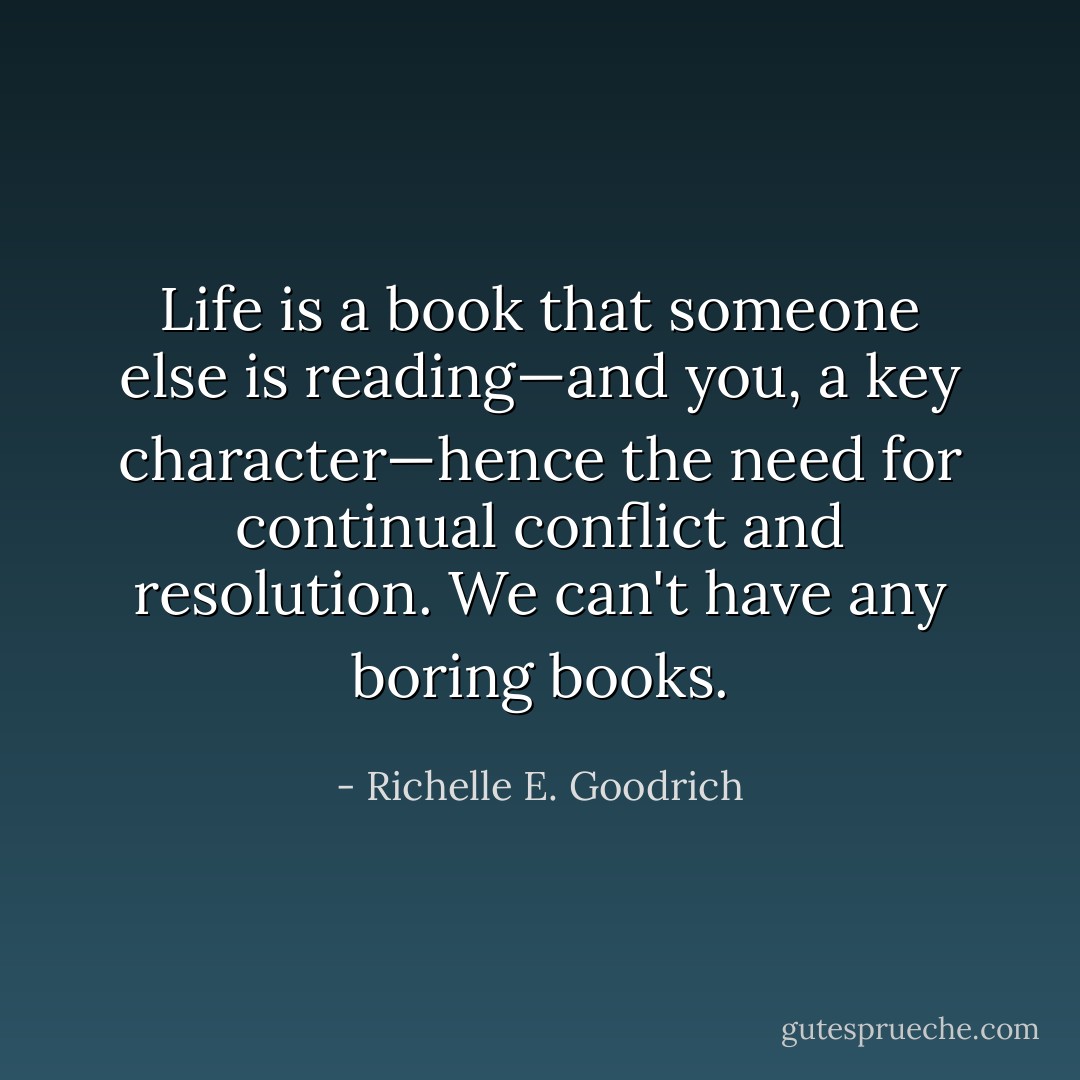 Life is a book that someone else is reading—and you, a key character—hence the need for continual conflict and resolution. We can't have any boring books. - Richelle E. Goodrich