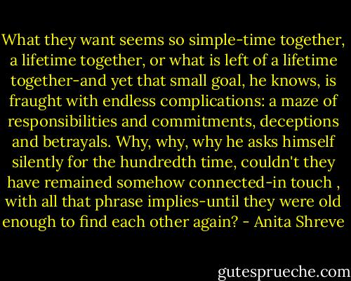 What they want seems so simple-time together, a lifetime together, or what is left of a lifetime together-and yet that small goal, he knows, is fraught with endless complications: a maze of responsibilities and commitments, deceptions and betrayals. Why, why, why he asks himself silently for the hundredth time, couldn't they have remained somehow connected-in touch , with all that phrase implies-until they were old enough to find each other again? - Anita Shreve