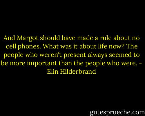 And Margot should have made a rule about no cell phones. What was it about life now? The people who weren't present always seemed to be more important than the people who were. - Elin Hilderbrand