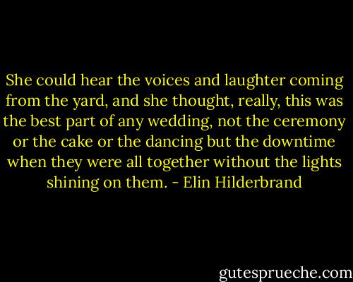 She could hear the voices and laughter coming from the yard, and she thought, really, this was the best part of any wedding, not the ceremony or the cake or the dancing but the downtime when they were all together without the lights shining on them. - Elin Hilderbrand