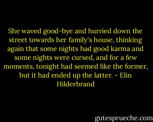 She waved good-bye and hurried down the street towards her family's house, thinking again that some nights had good karma and some nights were cursed, and for a few moments, tonight had seemed like the former, but it had ended up the latter. - Elin Hilderbrand